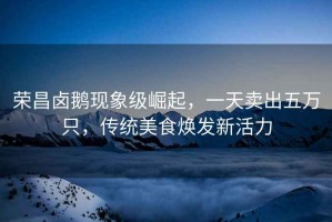 榮昌鹵鵝現(xiàn)象級崛起，一天賣出五萬只，傳統(tǒng)美食煥發(fā)新活力