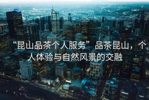 “昆山品茶個人服務”品茶昆山，個人體驗與自然風景的交融