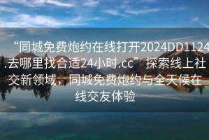 “同城免費(fèi)炮約在線打開(kāi)2024DD1124.去哪里找合適24小時(shí).cc”探索線上社交新領(lǐng)域，同城免費(fèi)炮約與全天候在線交友體驗(yàn)