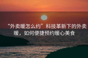 “外賣暖怎么約”科技革新下的外賣暖，如何便捷預約暖心美食