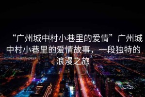 “廣州城中村小巷里的愛情”廣州城中村小巷里的愛情故事，一段獨特的浪漫之旅