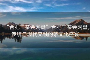 “合肥三茶會網盤”合肥三茶會網盤，傳統與現代交融的茶文化盛宴