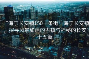 “海寧長安鎮150一條街”海寧長安鎮，探尋風景如畫的古鎮與神秘的長安十五街