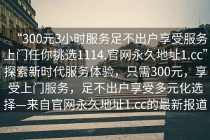 “300元3小時服務足不出戶享受服務上門任你挑選1114.官網永久地址1.cc”探索新時代服務體驗，只需300元，享受上門服務，足不出戶享受多元化選擇—來自官網永久地址1.cc的最新報道