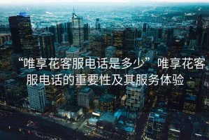 “唯享花客服電話是多少”唯享花客服電話的重要性及其服務(wù)體驗(yàn)