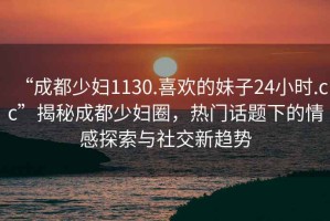“成都少婦1130.喜歡的妹子24小時(shí).cc”揭秘成都少婦圈，熱門(mén)話題下的情感探索與社交新趨勢(shì)