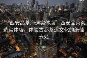 “西安品茶海選實體店”西安品茶海選實體店，體驗古都茶道文化的絕佳去處