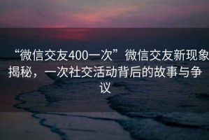 “微信交友400一次”微信交友新現(xiàn)象揭秘，一次社交活動(dòng)背后的故事與爭(zhēng)議