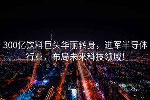 300億飲料巨頭華麗轉身，進軍半導體行業(yè)，布局未來科技領域！