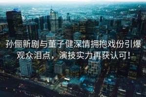 孫儷新劇與董子健深情擁抱戲份引爆觀眾淚點，演技實力再獲認可！
