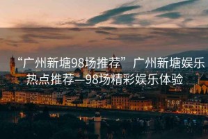 “廣州新塘98場推薦”廣州新塘娛樂熱點推薦—98場精彩娛樂體驗
