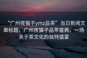“廣州夜貓子ymz品茶”當日新聞文章標題，廣州夜貓子品茶盛典，一場關于茶文化的獨特盛宴