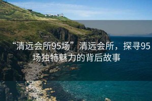 “清遠會所95場”清遠會所，探尋95場獨特魅力的背后故事