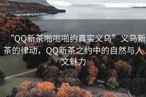 “QQ新茶啪啪啪約真實(shí)義烏”義烏新茶的律動(dòng)，QQ新茶之約中的自然與人文魅力