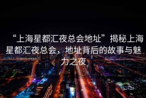 “上海星都匯夜總會(huì)地址”揭秘上海星都匯夜總會(huì)，地址背后的故事與魅力之夜