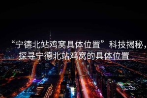 “寧德北站雞窩具體位置”科技揭秘，探尋寧德北站雞窩的具體位置