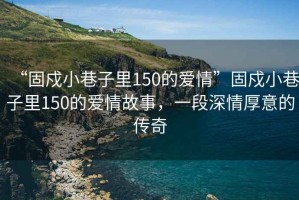 “固戍小巷子里150的愛情”固戍小巷子里150的愛情故事，一段深情厚意的傳奇