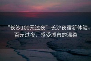 “長沙100元過夜”長沙夜宿新體驗，百元過夜，感受城市的溫柔