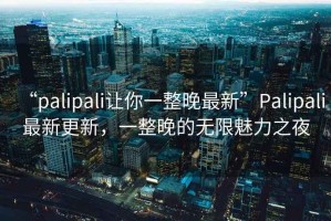 “palipali讓你一整晚最新”Palipali最新更新，一整晚的無限魅力之夜