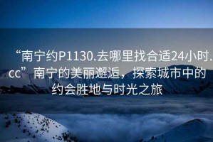 “南寧約P1130.去哪里找合適24小時.cc”南寧的美麗邂逅，探索城市中的約會勝地與時光之旅