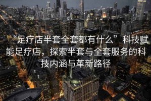 “足療店半套全套都有什么”科技賦能足療店，探索半套與全套服務的科技內涵與革新路徑