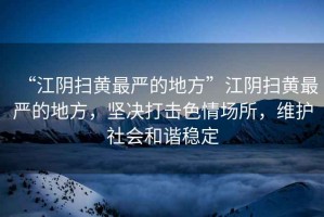 “江陰掃黃最嚴的地方”江陰掃黃最嚴的地方，堅決打擊色情場所，維護社會和諧穩定
