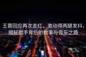 王蓉回應再次走紅，激動得兩腿發抖，揭秘歌手背后的故事與音樂之路