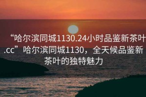“哈爾濱同城1130.24小時品鑒新茶葉.cc”哈爾濱同城1130，全天候品鑒新茶葉的獨特魅力