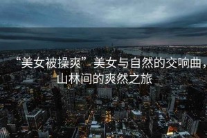 “美女被操爽”美女與自然的交響曲，山林間的爽然之旅
