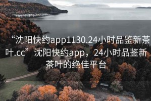“沈陽快約app1130.24小時品鑒新茶葉.cc”沈陽快約app，24小時品鑒新茶葉的絕佳平臺