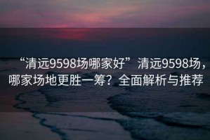 “清遠9598場哪家好”清遠9598場，哪家場地更勝一籌？全面解析與推薦