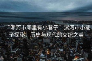 “漯河市哪里有小巷子”漯河市小巷子探秘，歷史與現代的交織之美
