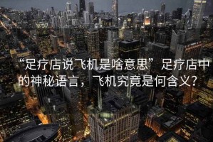 “足療店說飛機是啥意思”足療店中的神秘語言，飛機究竟是何含義？