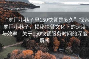 “虎門小巷子里150快餐是多久”探索虎門小巷子，揭秘快餐文化下的速度與效率—關于150快餐服務時間的深度解析
