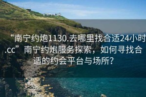 “南寧約炮1130.去哪里找合適24小時(shí).cc”南寧約炮服務(wù)探索，如何尋找合適的約會(huì)平臺(tái)與場(chǎng)所？