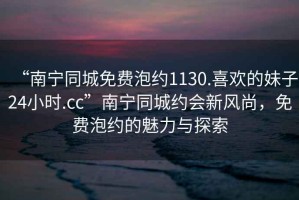 “南寧同城免費泡約1130.喜歡的妹子24小時.cc”南寧同城約會新風尚，免費泡約的魅力與探索