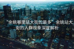 “余姚哪里站大街的最多”余姚站大街的人群現象深度解析
