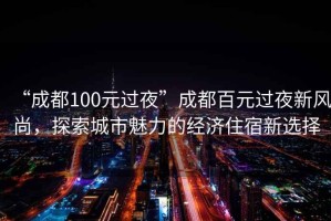 “成都100元過夜”成都百元過夜新風尚，探索城市魅力的經濟住宿新選擇