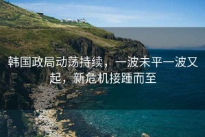 韓國政局動蕩持續(xù)，一波未平一波又起，新危機接踵而至