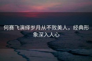 何賽飛演繹歲月從不敗美人，經典形象深入人心