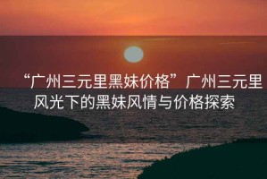 “廣州三元里黑妹價(jià)格”廣州三元里風(fēng)光下的黑妹風(fēng)情與價(jià)格探索