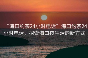 “海口約茶24小時電話”海口約茶24小時電話，探索海口夜生活的新方式