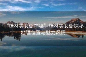 “桂林美女街在哪”桂林美女街探秘，地理位置與魅力風情
