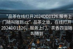 “品茶在線打開2024DD1126.服務上門隨叫隨到.cc”品茶之旅，在線打開2024DD1126，服務上門，茶香四溢隨叫隨到