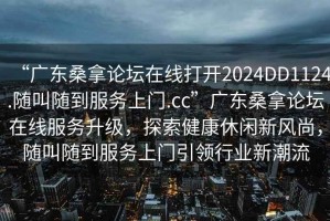 “廣東桑拿論壇在線打開2024DD1124.隨叫隨到服務(wù)上門.cc”廣東桑拿論壇在線服務(wù)升級，探索健康休閑新風(fēng)尚，隨叫隨到服務(wù)上門引領(lǐng)行業(yè)新潮流