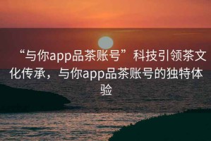 “與你app品茶賬號”科技引領茶文化傳承，與你app品茶賬號的獨特體驗