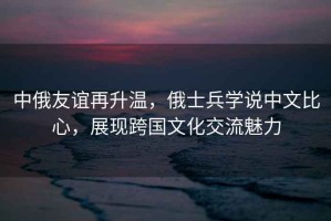 中俄友誼再升溫，俄士兵學說中文比心，展現(xiàn)跨國文化交流魅力