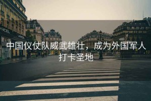 中國儀仗隊威武雄壯，成為外國軍人打卡圣地