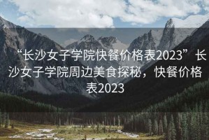 “長沙女子學院快餐價格表2023”長沙女子學院周邊美食探秘，快餐價格表2023