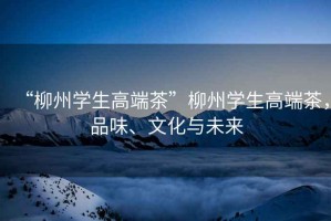 “柳州學生高端茶”柳州學生高端茶，品味、文化與未來